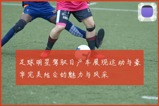 足球明星驾驭日产车展现运动与豪华完美结合的魅力与风采