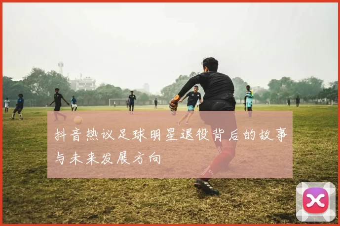 抖音热议足球明星退役背后的故事与未来发展方向