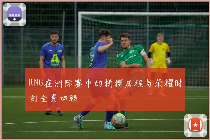 RNG在洲际赛中的拼搏历程与荣耀时刻全景回顾