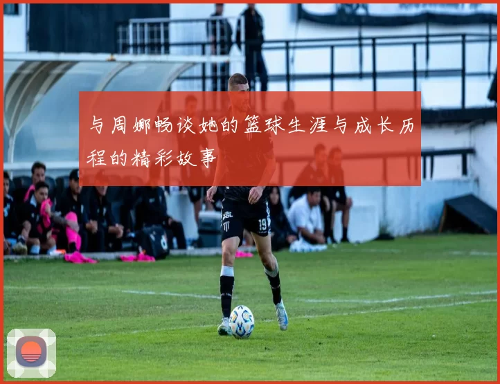 与周娜畅谈她的篮球生涯与成长历程的精彩故事