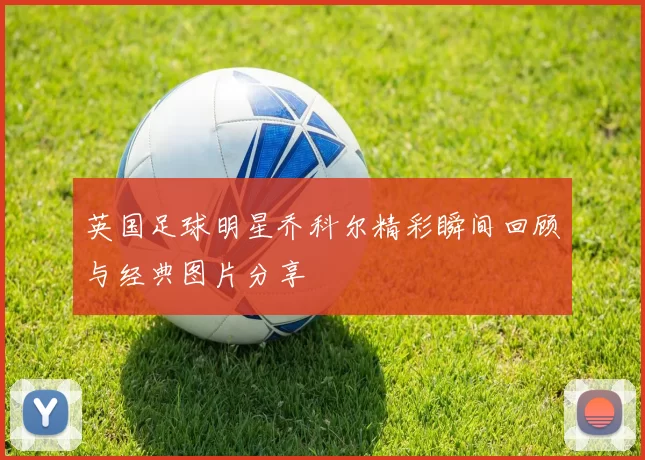 英国足球明星乔科尔精彩瞬间回顾与经典图片分享