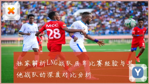 独家解析LNG战队历年比赛经验与其他战队的深度对比分析