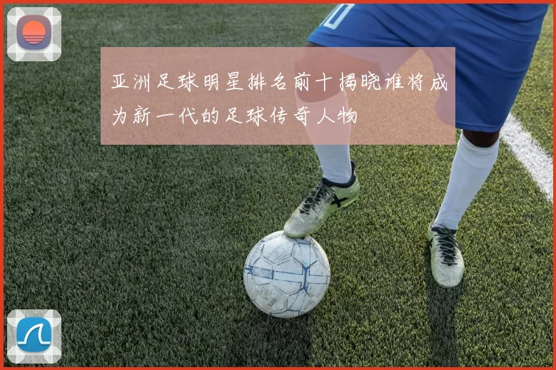 亚洲足球明星排名前十揭晓谁将成为新一代的足球传奇人物