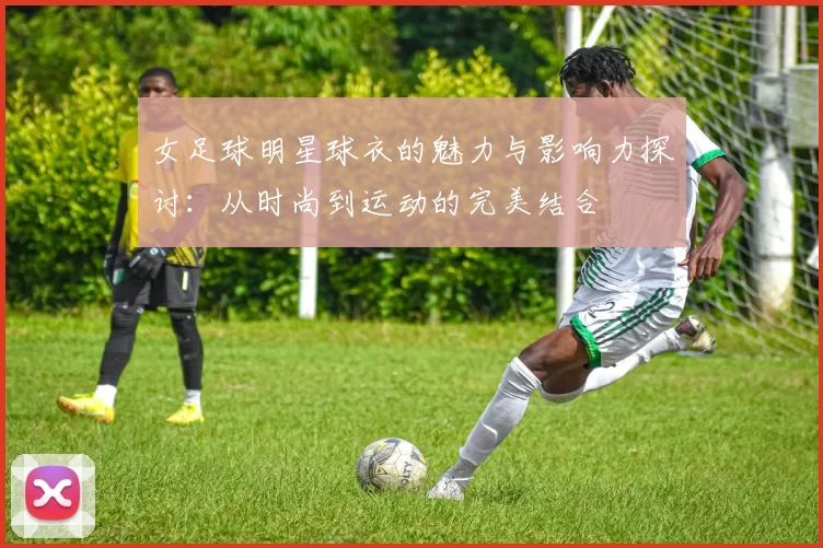 女足球明星球衣的魅力与影响力探讨：从时尚到运动的完美结合