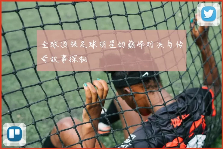 全球顶级足球明星的巅峰对决与传奇故事探秘
