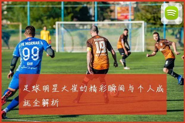 足球明星大崔的精彩瞬间与个人成就全解析