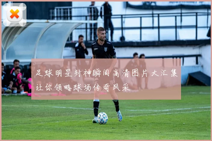 足球明星封神瞬间高清图片大汇集让你领略球场传奇风采