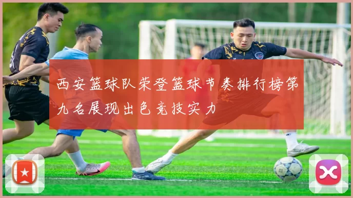 西安篮球队荣登篮球节奏排行榜第九名展现出色竞技实力