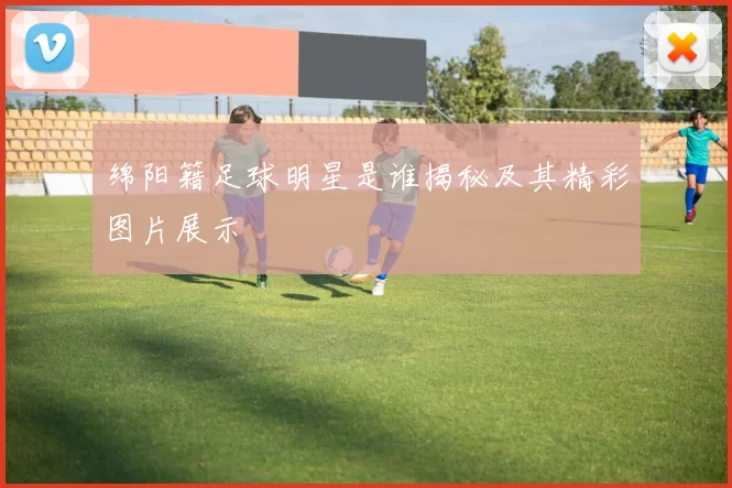 绵阳籍足球明星是谁揭秘及其精彩图片展示
