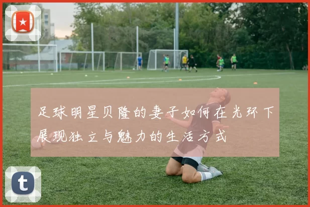 足球明星贝隆的妻子如何在光环下展现独立与魅力的生活方式