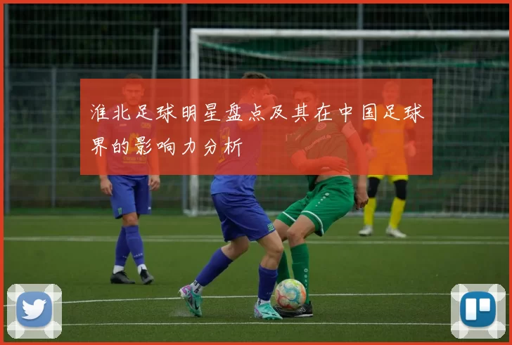 淮北足球明星盘点及其在中国足球界的影响力分析