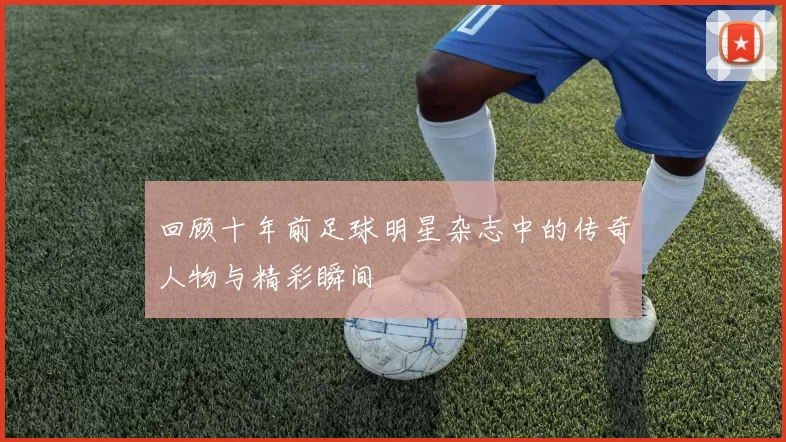 回顾十年前足球明星杂志中的传奇人物与精彩瞬间