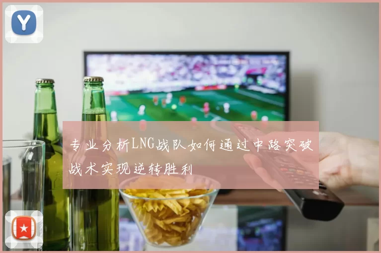 专业分析LNG战队如何通过中路突破战术实现逆转胜利