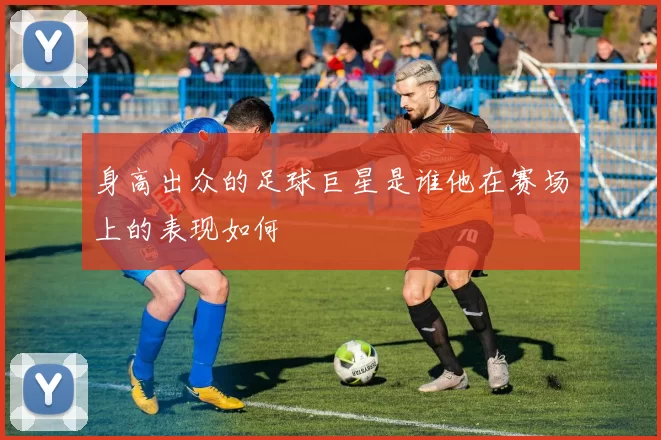 身高出众的足球巨星是谁他在赛场上的表现如何