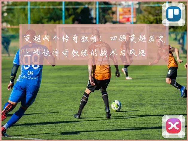 英超两个传奇教练：回顾英超历史上两位传奇教练的战术与风格