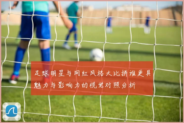 足球明星与网红风格大比拼谁更具魅力与影响力的视觉对照分析