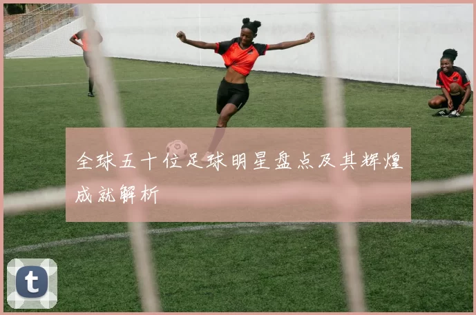 全球五十位足球明星盘点及其辉煌成就解析