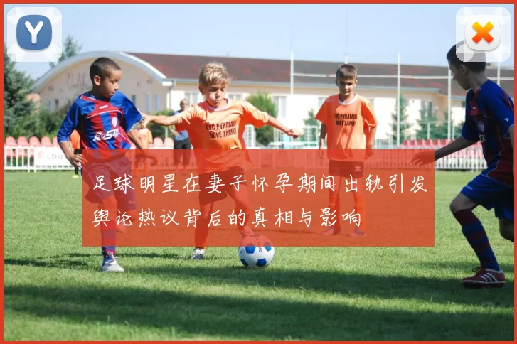 足球明星在妻子怀孕期间出轨引发舆论热议背后的真相与影响