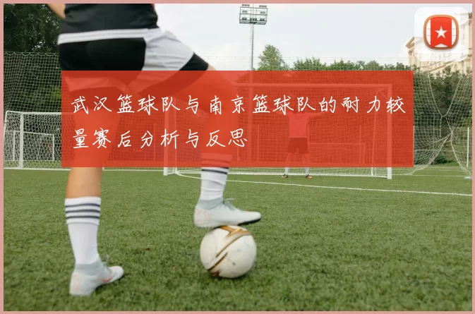 武汉篮球队与南京篮球队的耐力较量赛后分析与反思