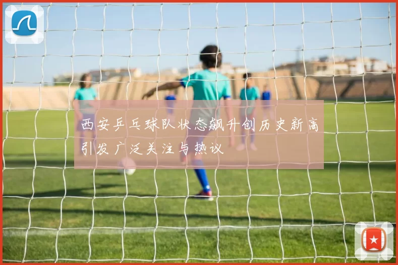 西安乒乓球队状态飙升创历史新高引发广泛关注与热议