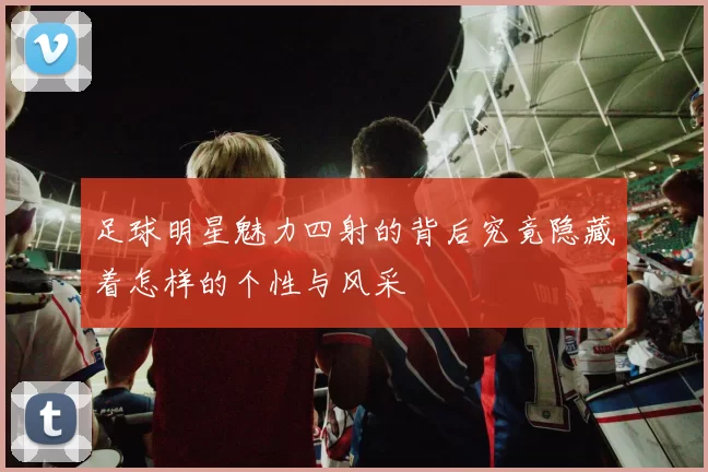 足球明星魅力四射的背后究竟隐藏着怎样的个性与风采