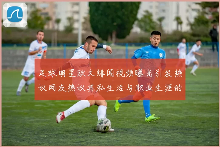 足球明星欧文绯闻视频曝光引发热议网友热议其私生活与职业生涯的关系