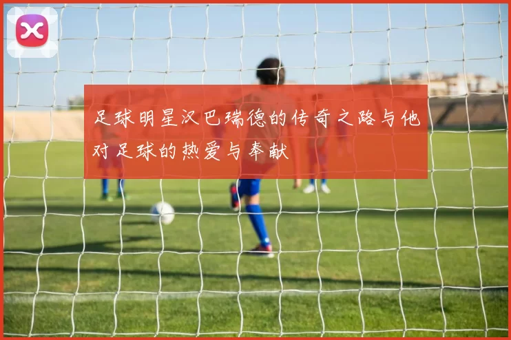 足球明星汉巴瑞德的传奇之路与他对足球的热爱与奉献