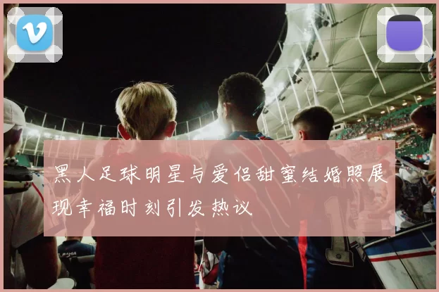 黑人足球明星与爱侣甜蜜结婚照展现幸福时刻引发热议