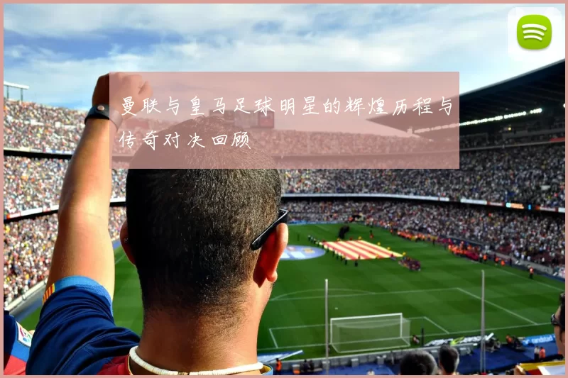曼联与皇马足球明星的辉煌历程与传奇对决回顾