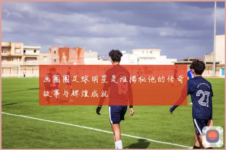 画圈圈足球明星是谁揭秘他的传奇故事与辉煌成就