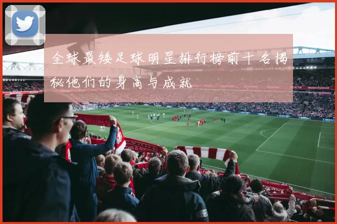 全球最矮足球明星排行榜前十名揭秘他们的身高与成就