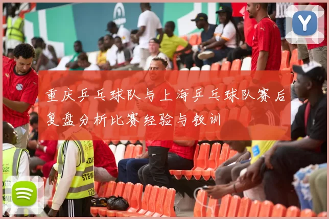 重庆乒乓球队与上海乒乓球队赛后复盘分析比赛经验与教训