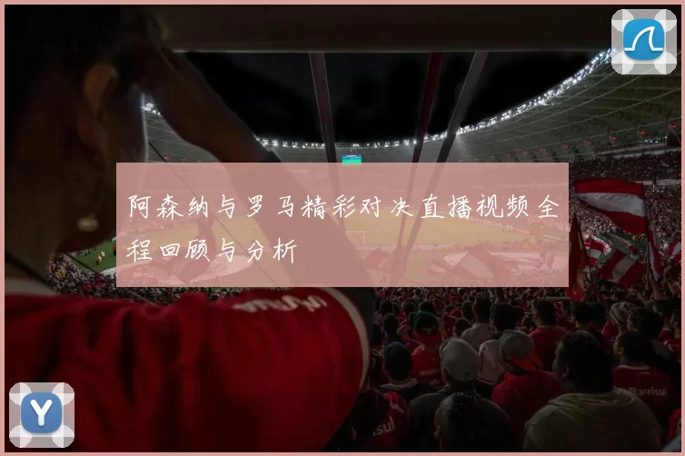阿森纳与罗马精彩对决直播视频全程回顾与分析