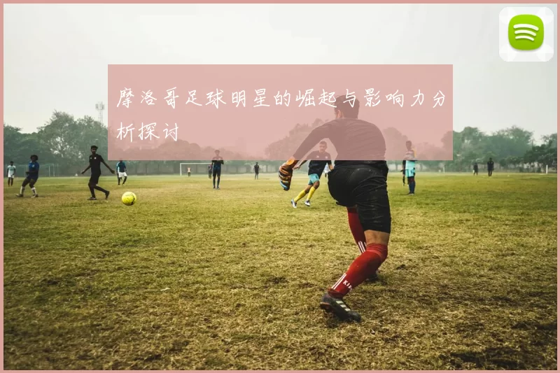 摩洛哥足球明星的崛起与影响力分析探讨
