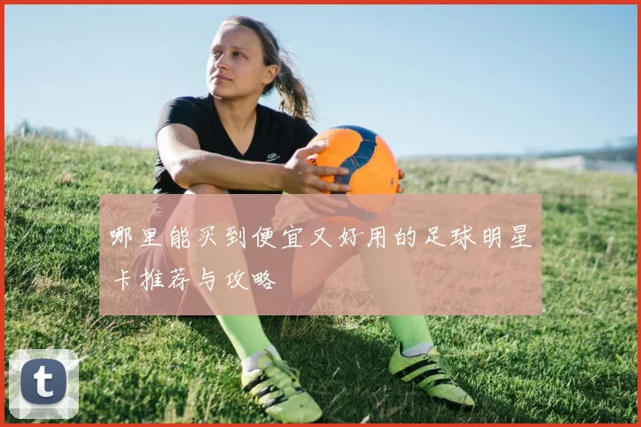 哪里能买到便宜又好用的足球明星卡推荐与攻略