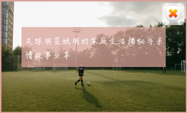 足球明星姚明的家庭生活揭秘与亲情故事分享