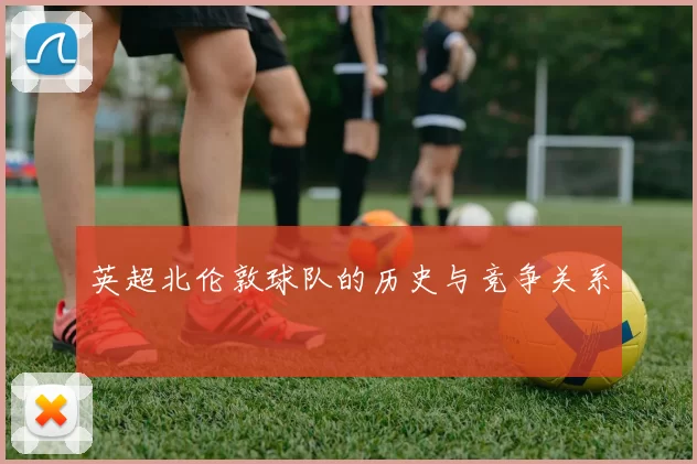 英超北伦敦球队的历史与竞争关系