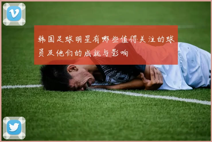 韩国足球明星有哪些值得关注的球员及他们的成就与影响