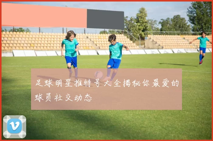 足球明星推特号大全揭秘你最爱的球员社交动态