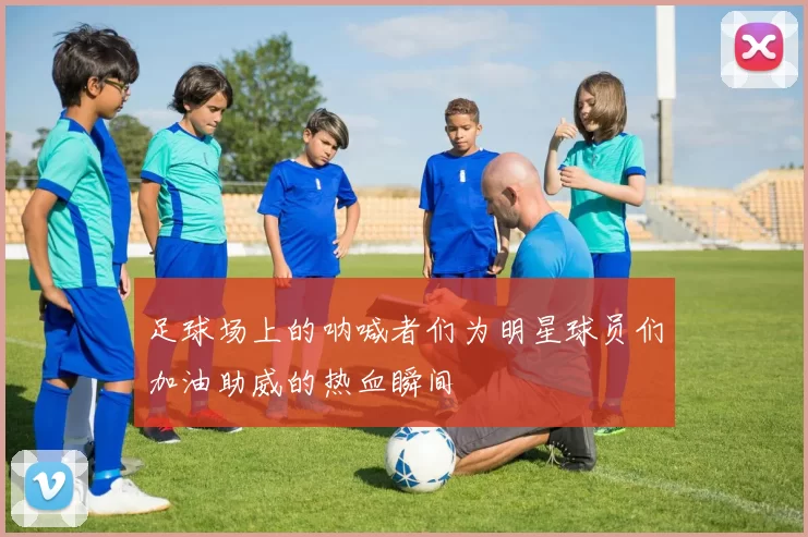 足球场上的呐喊者们为明星球员们加油助威的热血瞬间