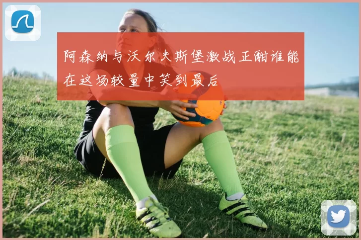 阿森纳与沃尔夫斯堡激战正酣谁能在这场较量中笑到最后