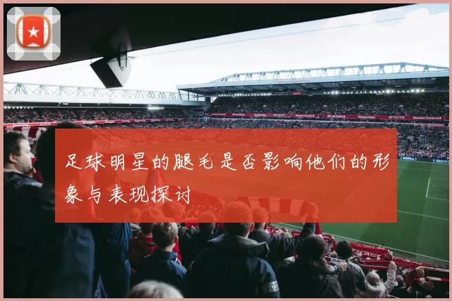 足球明星的腿毛是否影响他们的形象与表现探讨
