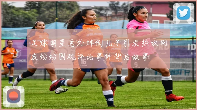 足球明星意外绊倒儿子引发热议网友纷纷围观评论事件背后故事