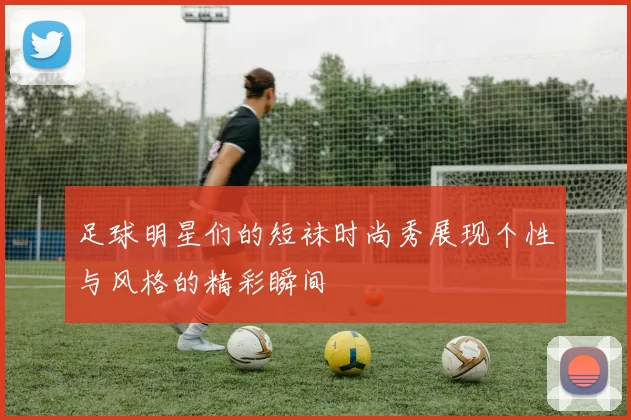 足球明星们的短袜时尚秀展现个性与风格的精彩瞬间