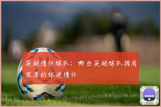 英超情怀球队：哪些英超球队拥有深厚的球迷情怀