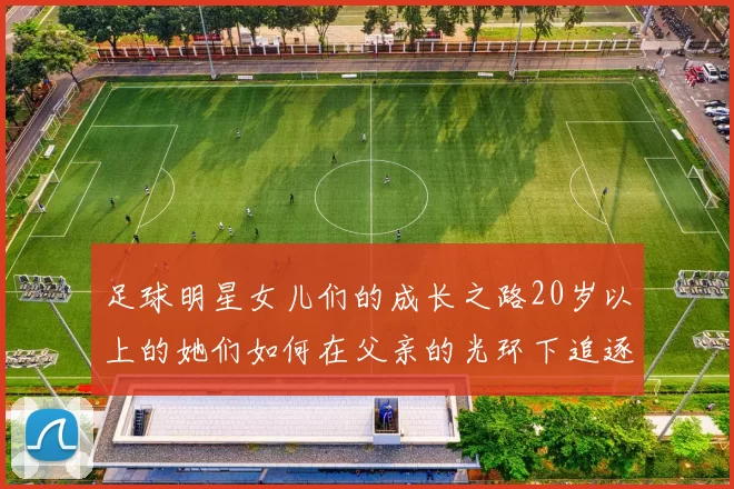 足球明星女儿们的成长之路20岁以上的她们如何在父亲的光环下追逐梦想
