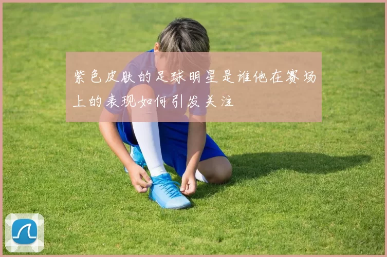 紫色皮肤的足球明星是谁他在赛场上的表现如何引发关注