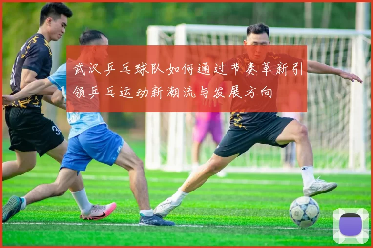 武汉乒乓球队如何通过节奏革新引领乒乓运动新潮流与发展方向