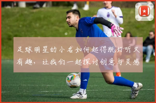 足球明星的小名如何起得既好听又有趣，让我们一起探讨创意与灵感的结合