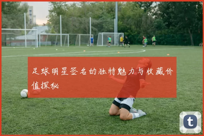 足球明星签名的独特魅力与收藏价值探秘